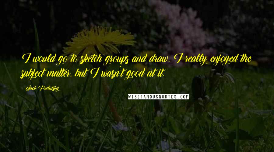 Jack Prelutsky Quotes: I would go to sketch groups and draw. I really enjoyed the subject matter, but I wasn't good at it.