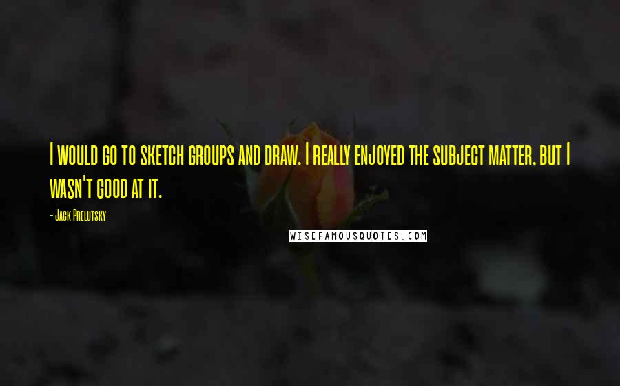 Jack Prelutsky Quotes: I would go to sketch groups and draw. I really enjoyed the subject matter, but I wasn't good at it.