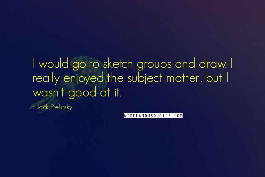 Jack Prelutsky Quotes: I would go to sketch groups and draw. I really enjoyed the subject matter, but I wasn't good at it.