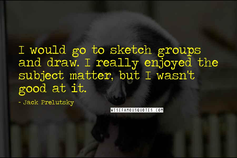 Jack Prelutsky Quotes: I would go to sketch groups and draw. I really enjoyed the subject matter, but I wasn't good at it.