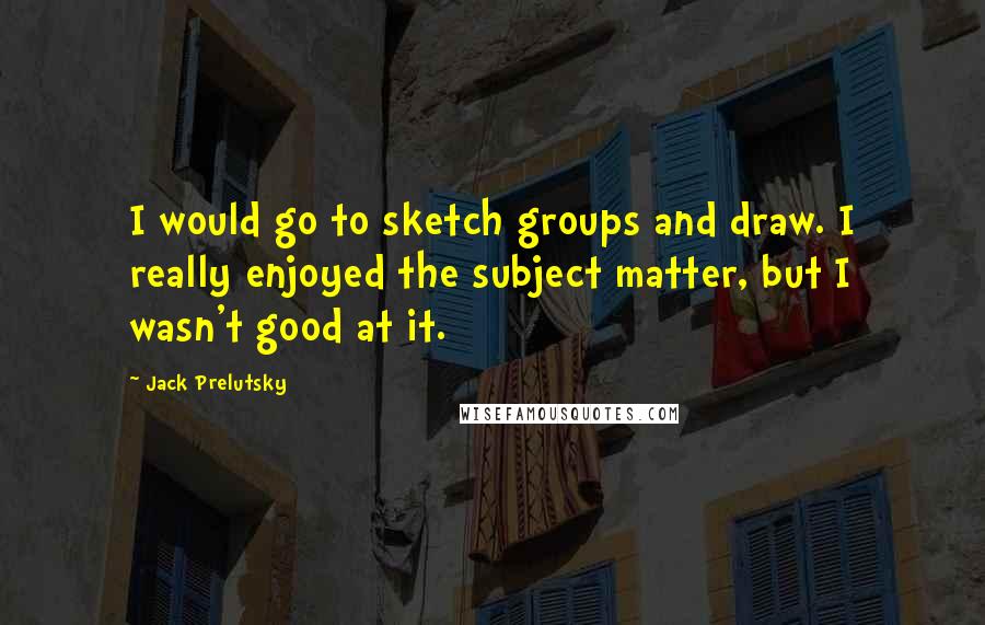 Jack Prelutsky Quotes: I would go to sketch groups and draw. I really enjoyed the subject matter, but I wasn't good at it.