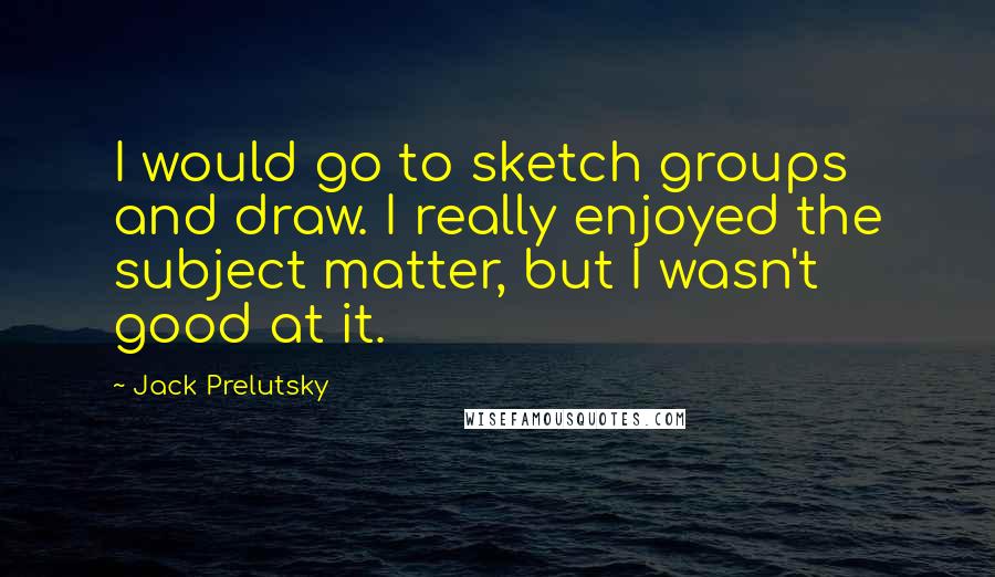 Jack Prelutsky Quotes: I would go to sketch groups and draw. I really enjoyed the subject matter, but I wasn't good at it.