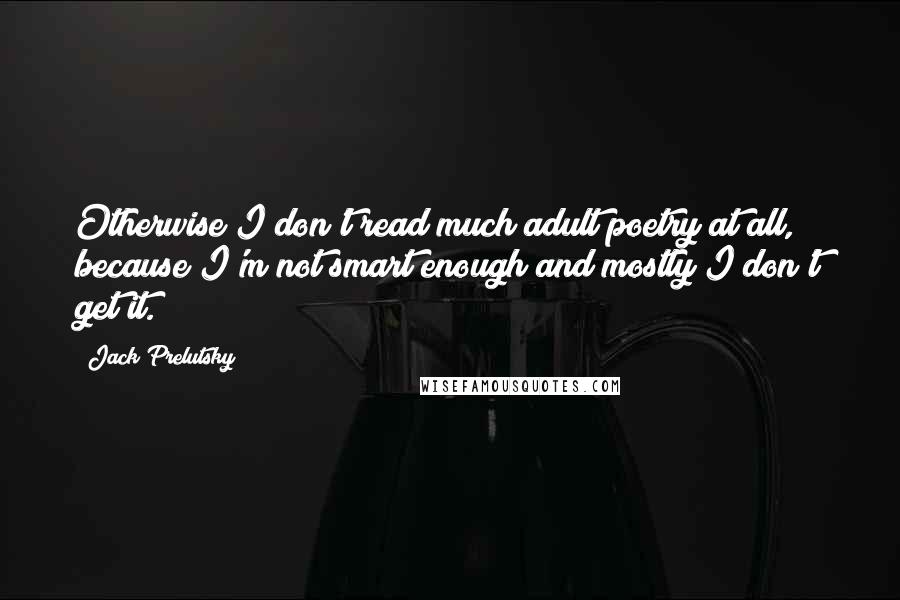 Jack Prelutsky Quotes: Otherwise I don't read much adult poetry at all, because I'm not smart enough and mostly I don't get it.