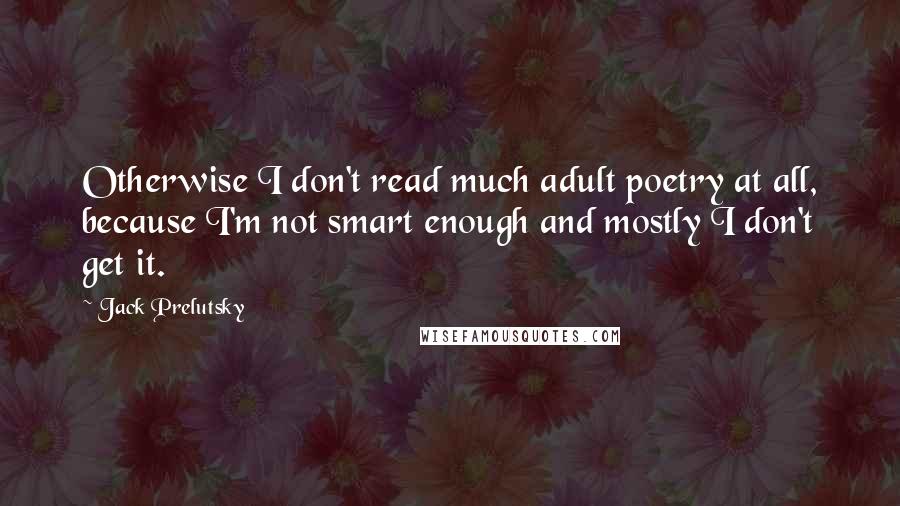 Jack Prelutsky Quotes: Otherwise I don't read much adult poetry at all, because I'm not smart enough and mostly I don't get it.