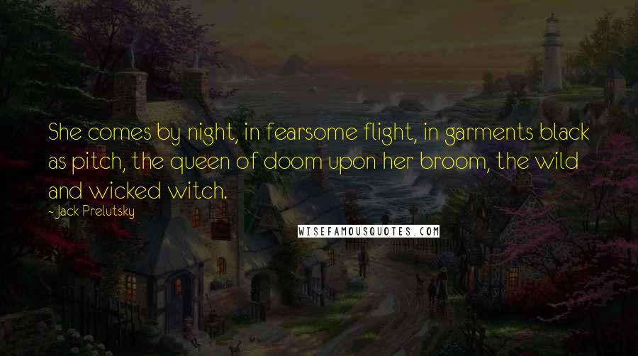 Jack Prelutsky Quotes: She comes by night, in fearsome flight, in garments black as pitch, the queen of doom upon her broom, the wild and wicked witch.