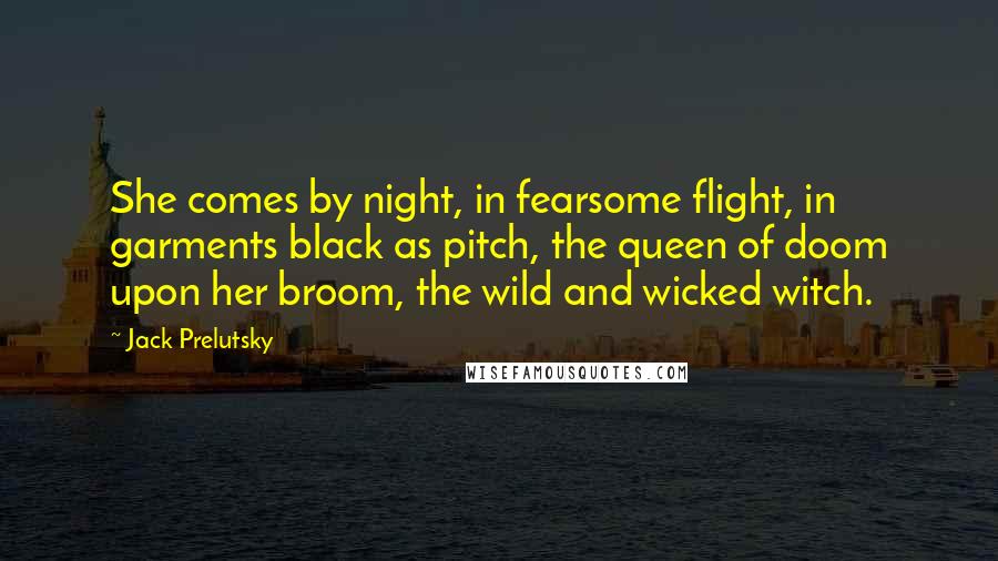 Jack Prelutsky Quotes: She comes by night, in fearsome flight, in garments black as pitch, the queen of doom upon her broom, the wild and wicked witch.