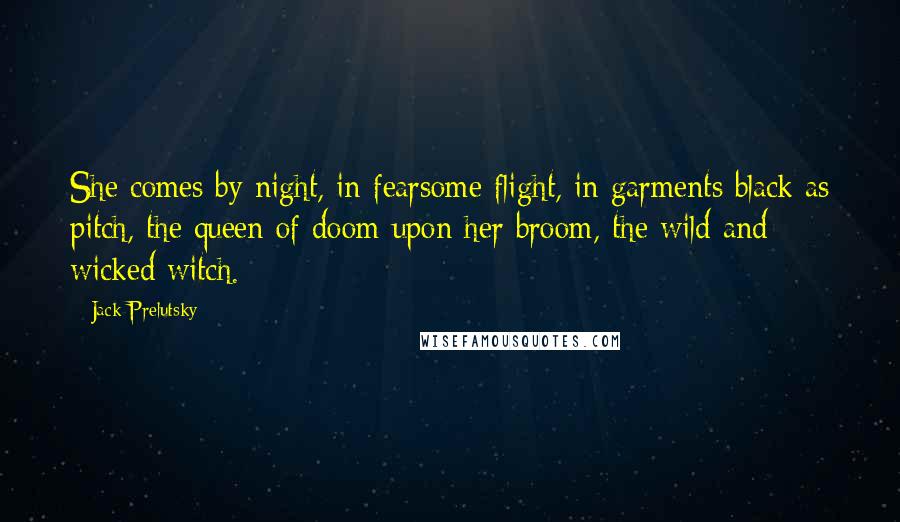 Jack Prelutsky Quotes: She comes by night, in fearsome flight, in garments black as pitch, the queen of doom upon her broom, the wild and wicked witch.