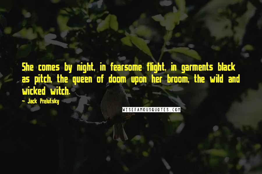 Jack Prelutsky Quotes: She comes by night, in fearsome flight, in garments black as pitch, the queen of doom upon her broom, the wild and wicked witch.