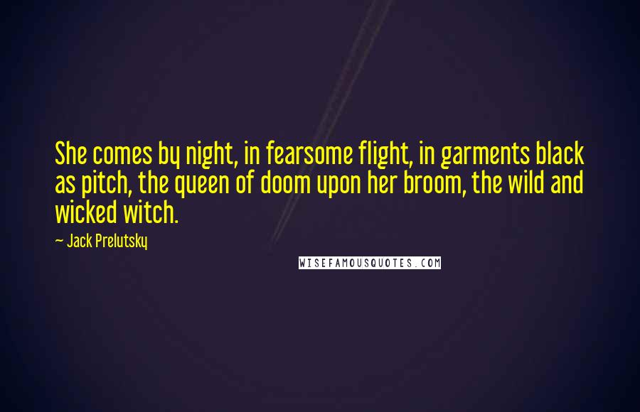 Jack Prelutsky Quotes: She comes by night, in fearsome flight, in garments black as pitch, the queen of doom upon her broom, the wild and wicked witch.