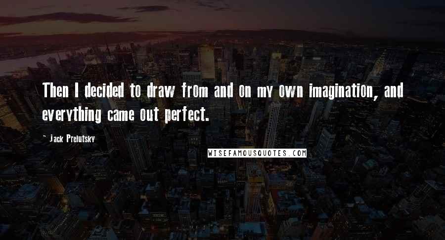 Jack Prelutsky Quotes: Then I decided to draw from and on my own imagination, and everything came out perfect.