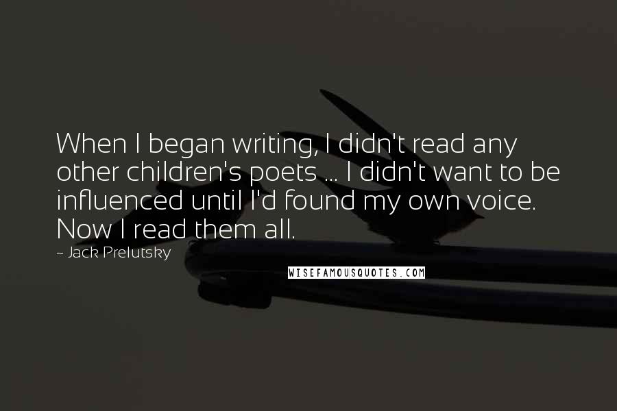 Jack Prelutsky Quotes: When I began writing, I didn't read any other children's poets ... I didn't want to be influenced until I'd found my own voice. Now I read them all.