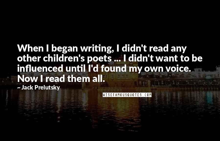 Jack Prelutsky Quotes: When I began writing, I didn't read any other children's poets ... I didn't want to be influenced until I'd found my own voice. Now I read them all.
