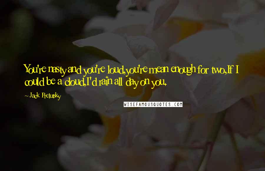 Jack Prelutsky Quotes: You're nasty and you're loud,you're mean enough for two,If I could be a cloud,I'd rain all day on you.