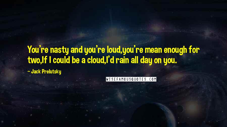 Jack Prelutsky Quotes: You're nasty and you're loud,you're mean enough for two,If I could be a cloud,I'd rain all day on you.