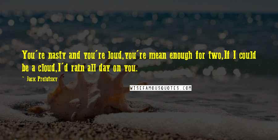 Jack Prelutsky Quotes: You're nasty and you're loud,you're mean enough for two,If I could be a cloud,I'd rain all day on you.