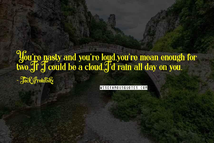 Jack Prelutsky Quotes: You're nasty and you're loud,you're mean enough for two,If I could be a cloud,I'd rain all day on you.