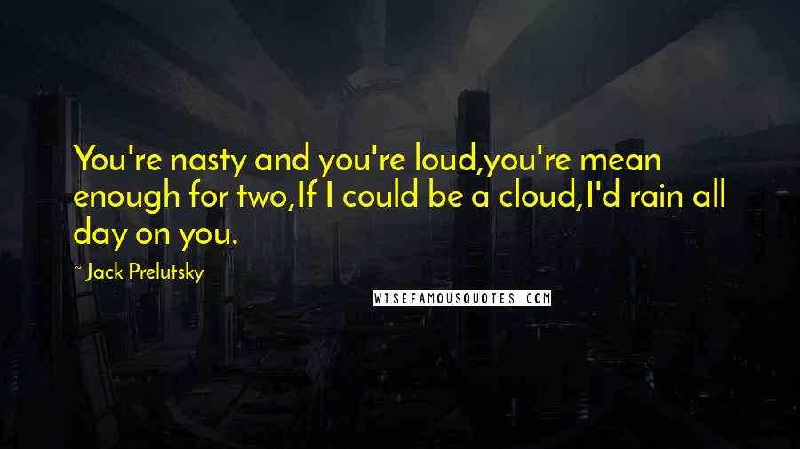 Jack Prelutsky Quotes: You're nasty and you're loud,you're mean enough for two,If I could be a cloud,I'd rain all day on you.