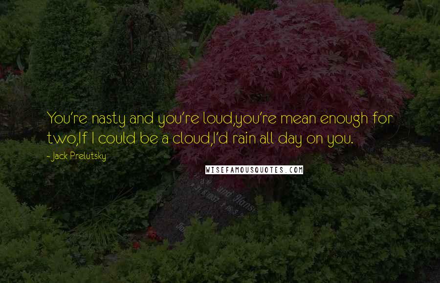 Jack Prelutsky Quotes: You're nasty and you're loud,you're mean enough for two,If I could be a cloud,I'd rain all day on you.