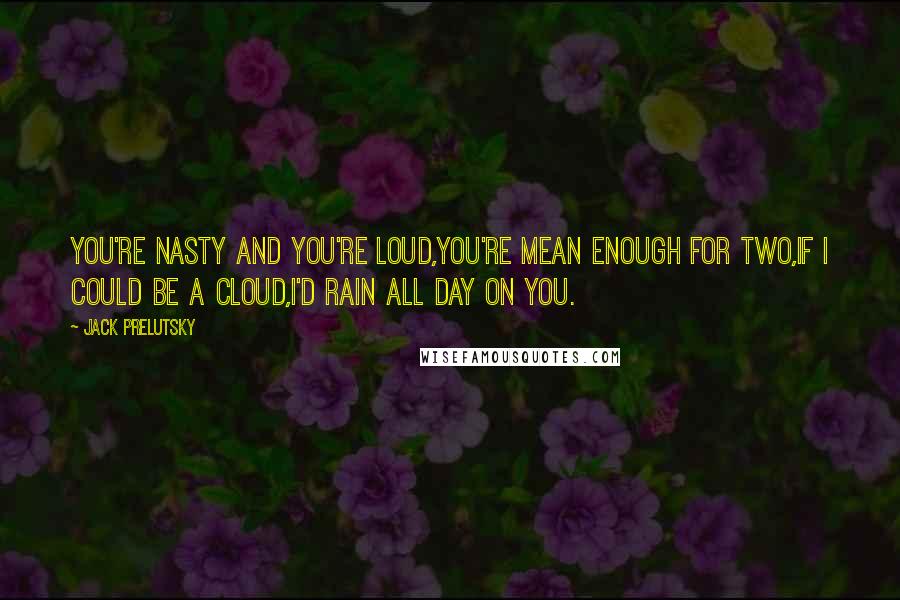 Jack Prelutsky Quotes: You're nasty and you're loud,you're mean enough for two,If I could be a cloud,I'd rain all day on you.