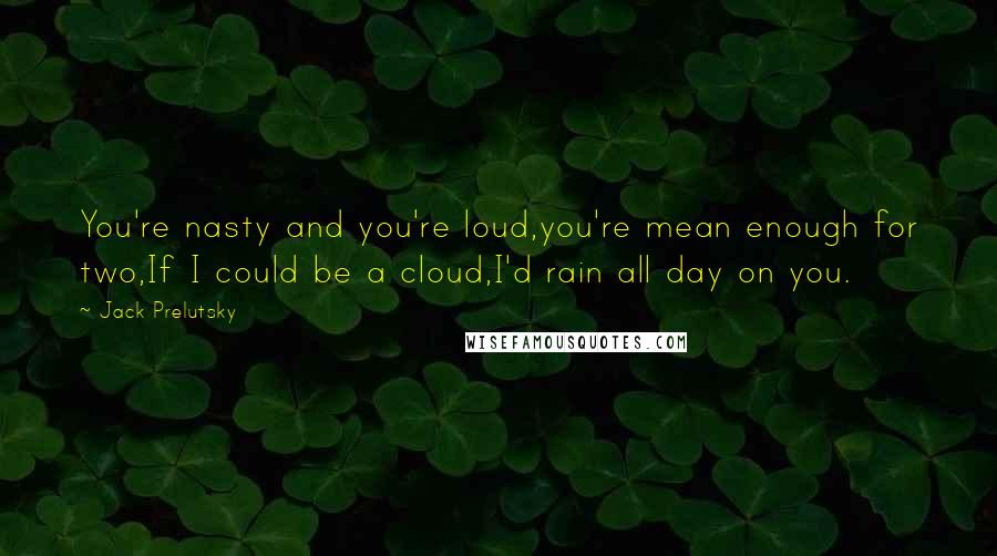 Jack Prelutsky Quotes: You're nasty and you're loud,you're mean enough for two,If I could be a cloud,I'd rain all day on you.