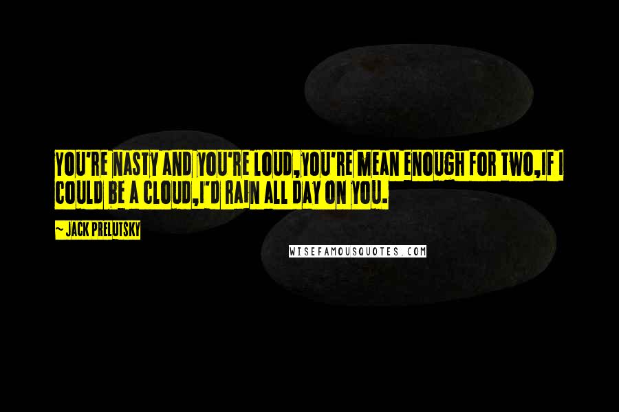 Jack Prelutsky Quotes: You're nasty and you're loud,you're mean enough for two,If I could be a cloud,I'd rain all day on you.