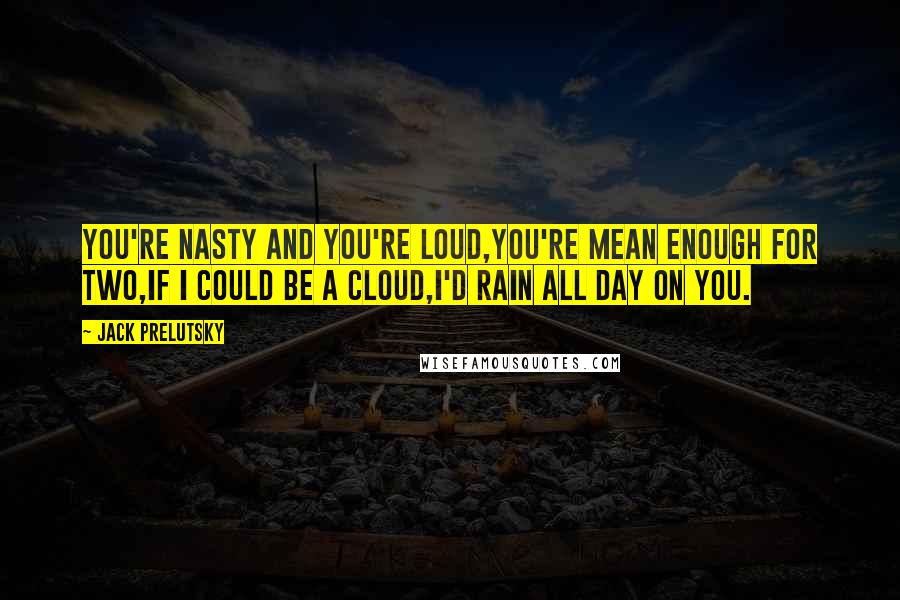 Jack Prelutsky Quotes: You're nasty and you're loud,you're mean enough for two,If I could be a cloud,I'd rain all day on you.