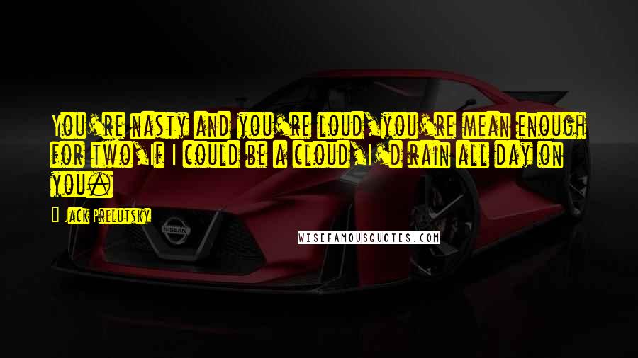 Jack Prelutsky Quotes: You're nasty and you're loud,you're mean enough for two,If I could be a cloud,I'd rain all day on you.