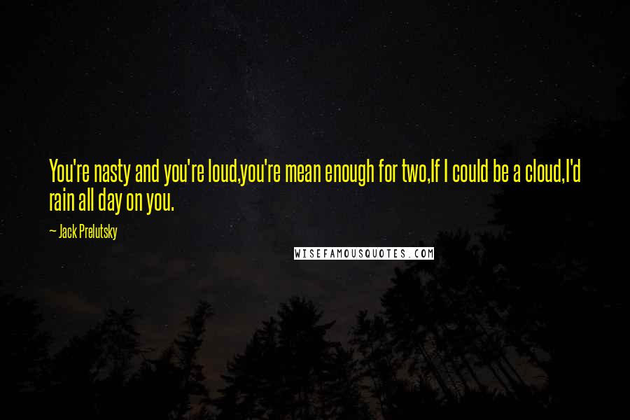 Jack Prelutsky Quotes: You're nasty and you're loud,you're mean enough for two,If I could be a cloud,I'd rain all day on you.