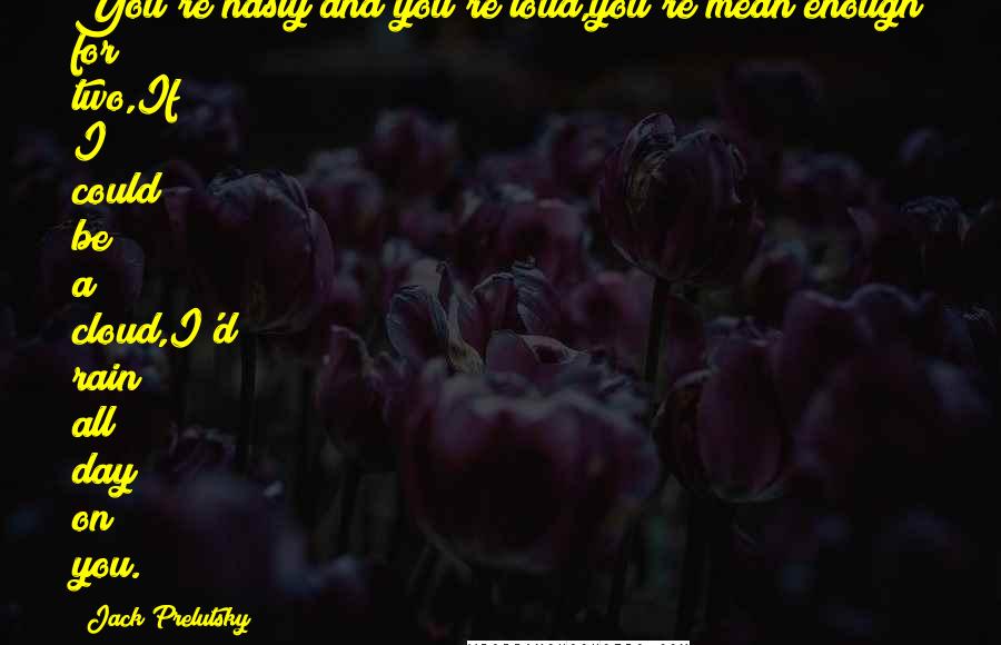 Jack Prelutsky Quotes: You're nasty and you're loud,you're mean enough for two,If I could be a cloud,I'd rain all day on you.