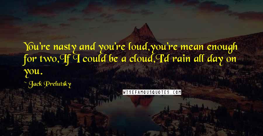 Jack Prelutsky Quotes: You're nasty and you're loud,you're mean enough for two,If I could be a cloud,I'd rain all day on you.
