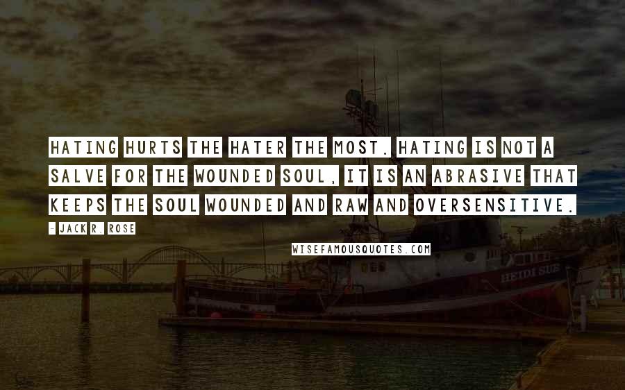 Jack R. Rose Quotes: Hating hurts the hater the most. Hating is not a salve for the wounded soul, it is an abrasive that keeps the soul wounded and raw and oversensitive.