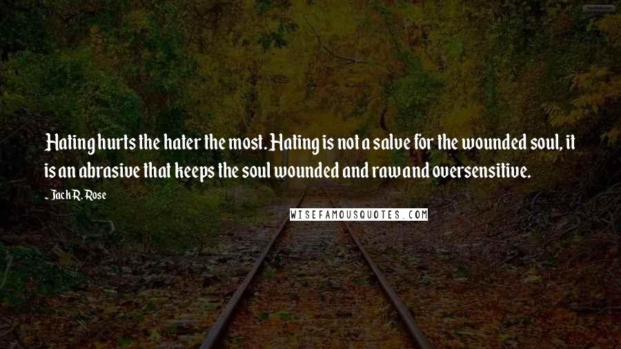 Jack R. Rose Quotes: Hating hurts the hater the most. Hating is not a salve for the wounded soul, it is an abrasive that keeps the soul wounded and raw and oversensitive.