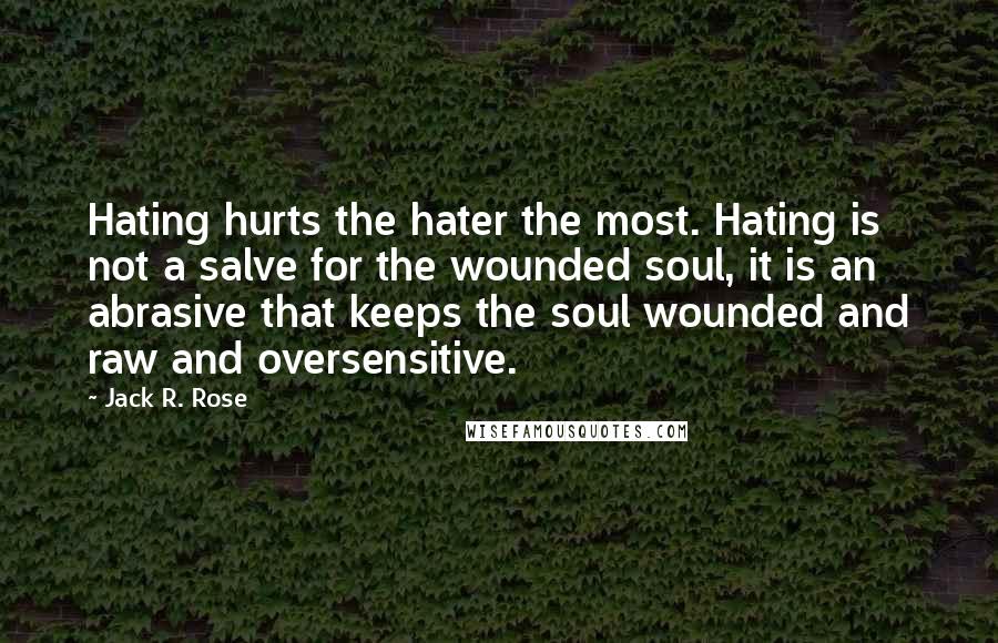 Jack R. Rose Quotes: Hating hurts the hater the most. Hating is not a salve for the wounded soul, it is an abrasive that keeps the soul wounded and raw and oversensitive.