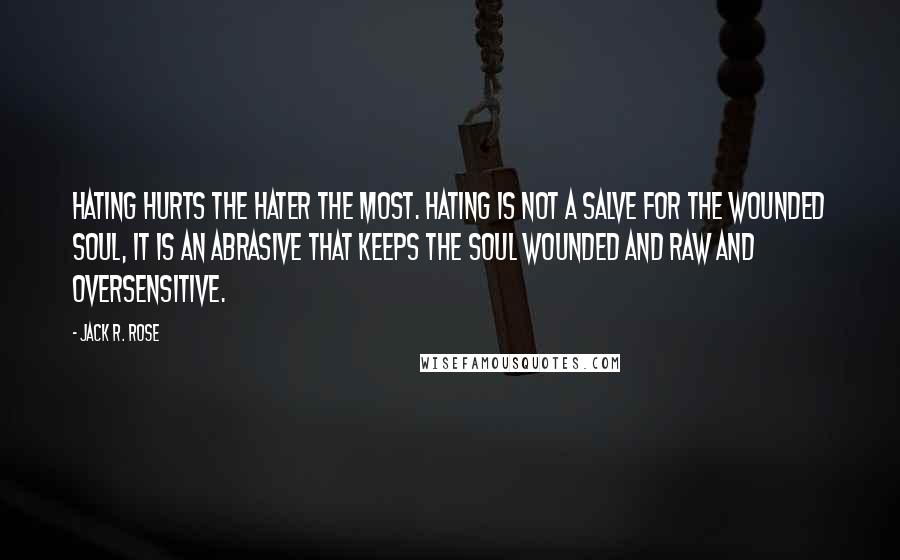 Jack R. Rose Quotes: Hating hurts the hater the most. Hating is not a salve for the wounded soul, it is an abrasive that keeps the soul wounded and raw and oversensitive.