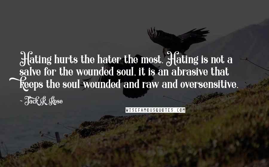 Jack R. Rose Quotes: Hating hurts the hater the most. Hating is not a salve for the wounded soul, it is an abrasive that keeps the soul wounded and raw and oversensitive.