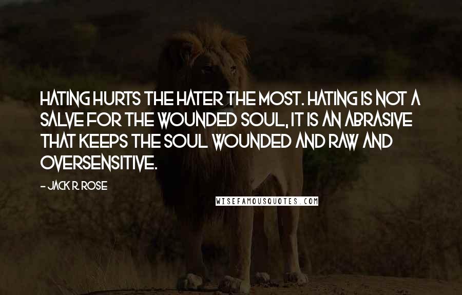 Jack R. Rose Quotes: Hating hurts the hater the most. Hating is not a salve for the wounded soul, it is an abrasive that keeps the soul wounded and raw and oversensitive.