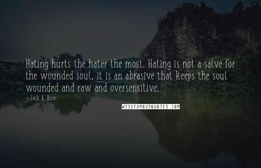 Jack R. Rose Quotes: Hating hurts the hater the most. Hating is not a salve for the wounded soul, it is an abrasive that keeps the soul wounded and raw and oversensitive.