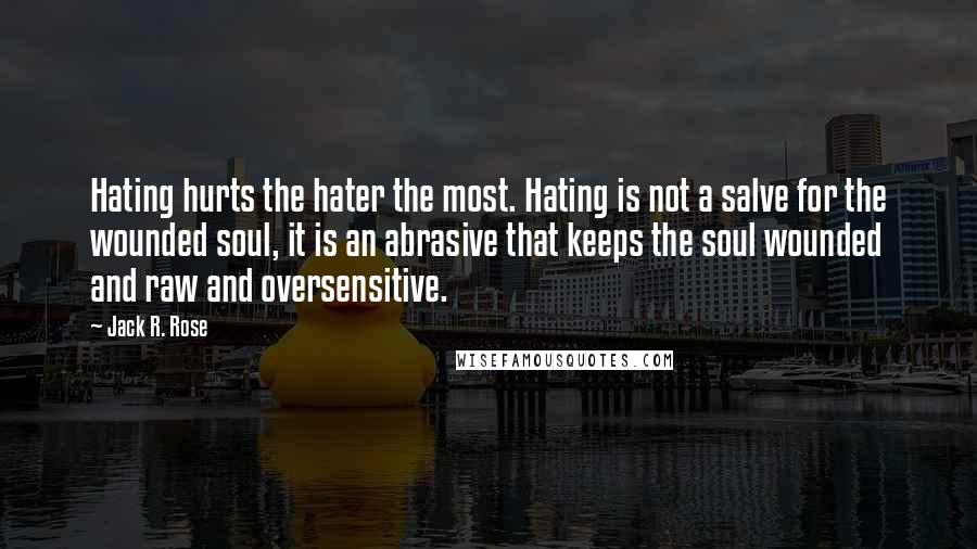 Jack R. Rose Quotes: Hating hurts the hater the most. Hating is not a salve for the wounded soul, it is an abrasive that keeps the soul wounded and raw and oversensitive.