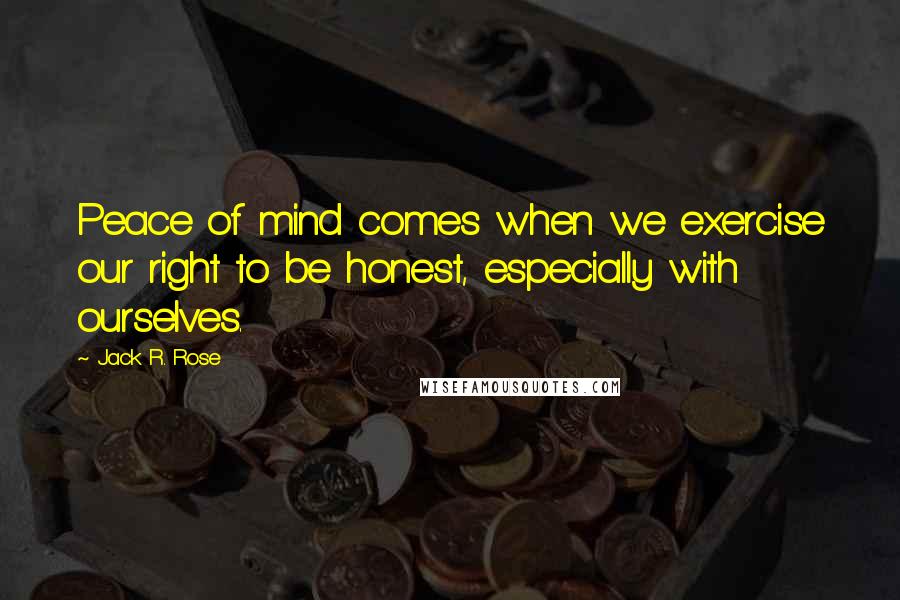 Jack R. Rose Quotes: Peace of mind comes when we exercise our right to be honest, especially with ourselves.