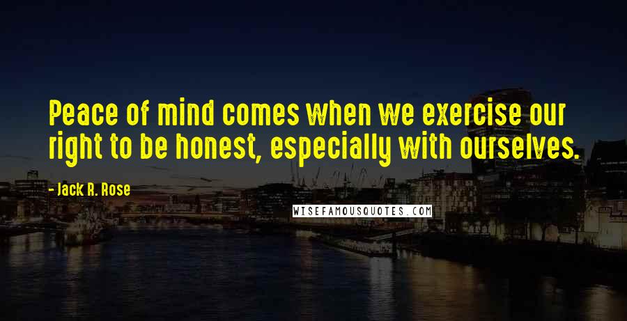 Jack R. Rose Quotes: Peace of mind comes when we exercise our right to be honest, especially with ourselves.