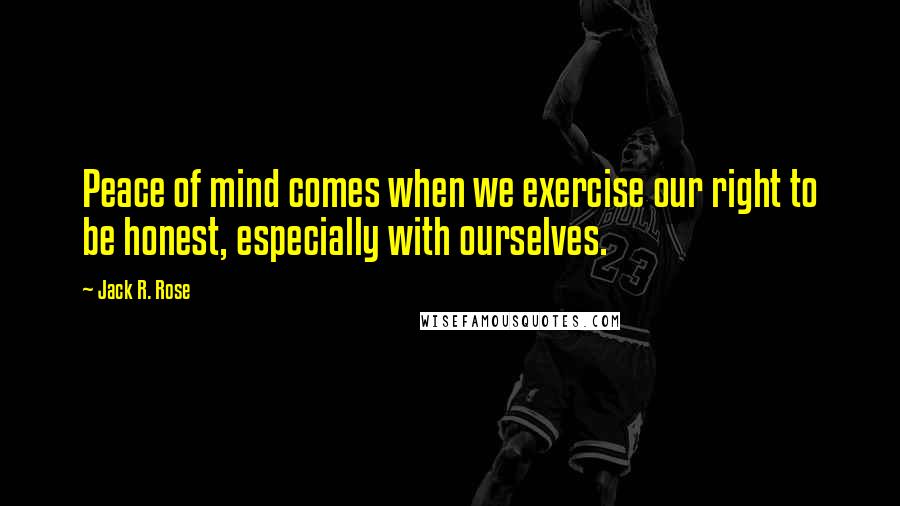 Jack R. Rose Quotes: Peace of mind comes when we exercise our right to be honest, especially with ourselves.