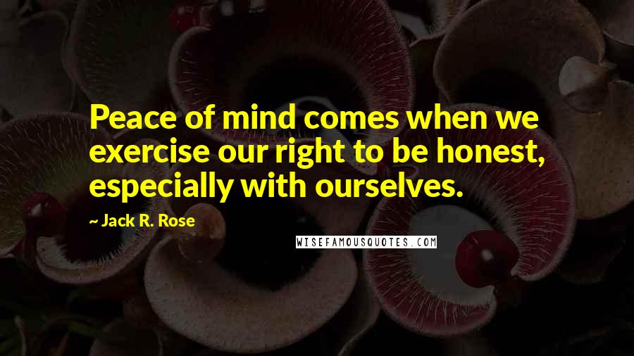 Jack R. Rose Quotes: Peace of mind comes when we exercise our right to be honest, especially with ourselves.
