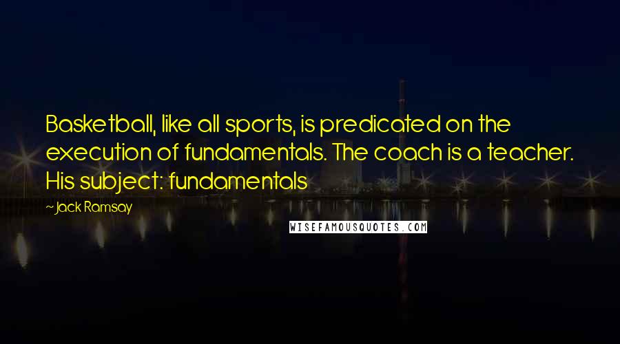 Jack Ramsay Quotes: Basketball, like all sports, is predicated on the execution of fundamentals. The coach is a teacher. His subject: fundamentals