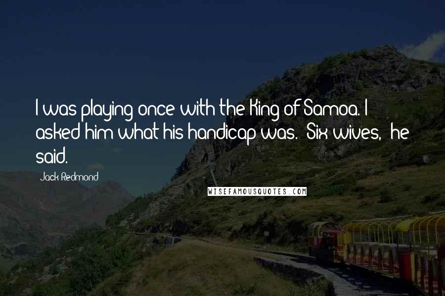 Jack Redmond Quotes: I was playing once with the King of Samoa. I asked him what his handicap was. "Six wives," he said.