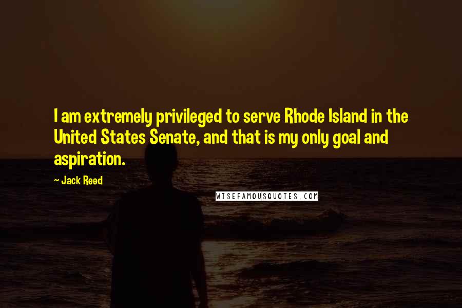 Jack Reed Quotes: I am extremely privileged to serve Rhode Island in the United States Senate, and that is my only goal and aspiration.