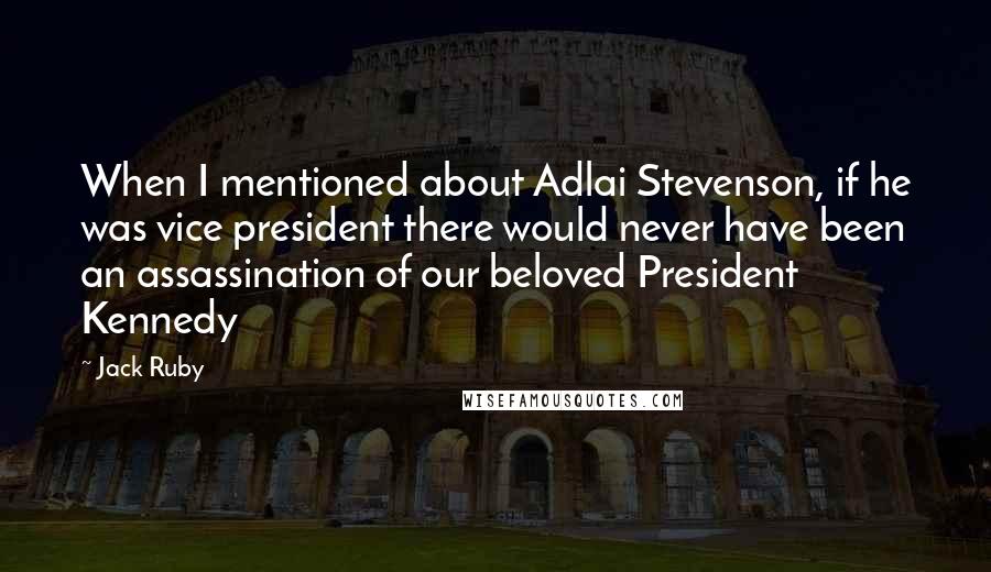 Jack Ruby Quotes: When I mentioned about Adlai Stevenson, if he was vice president there would never have been an assassination of our beloved President Kennedy