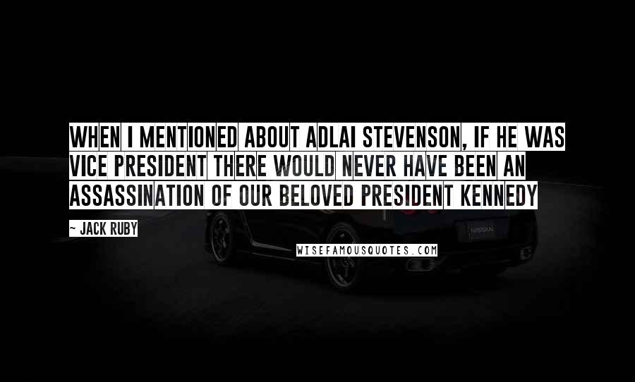 Jack Ruby Quotes: When I mentioned about Adlai Stevenson, if he was vice president there would never have been an assassination of our beloved President Kennedy