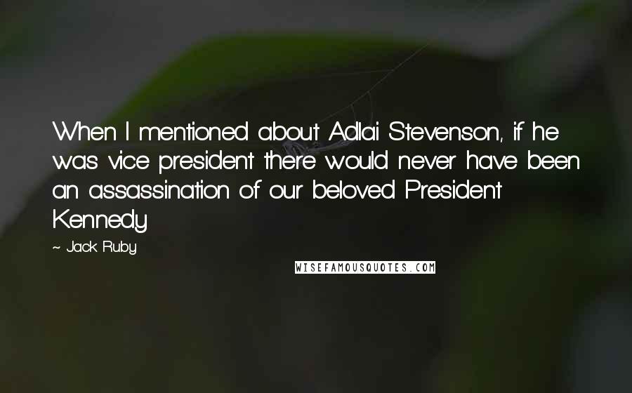 Jack Ruby Quotes: When I mentioned about Adlai Stevenson, if he was vice president there would never have been an assassination of our beloved President Kennedy