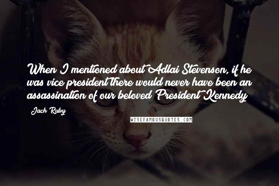 Jack Ruby Quotes: When I mentioned about Adlai Stevenson, if he was vice president there would never have been an assassination of our beloved President Kennedy