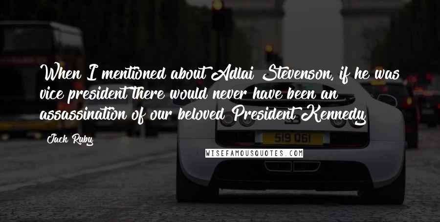 Jack Ruby Quotes: When I mentioned about Adlai Stevenson, if he was vice president there would never have been an assassination of our beloved President Kennedy